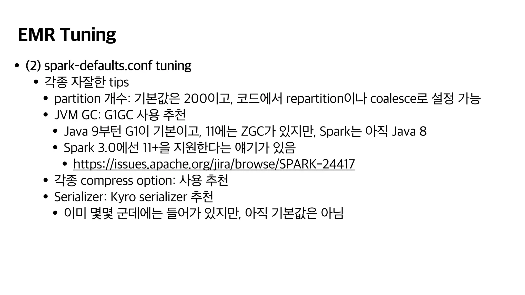 EMR Tuning
•(2) spark-defaults.conf tuning
•각종 자잘한 tips
•partition 개수: 기본값은 200이고, 코드에서 repartition이나 coalesce로 설정 가능
•JVM GC: G1GC 사용 추천
•Java 9부턴 G1이 기본이고, 11에는 ZGC가 있지만, Spark는 아직 Java 8
•Spark 3.0에선 11+을 지원한다는 얘기가 있음
•https://issues.apache.org/jira/browse/SPARK-24417
•각종 compress option: 사용 추천
•Serializer: Kyro serializer 추천
•이미 몇몇 군데에는 들어가 있지만, 아직 기본값은 아님
 