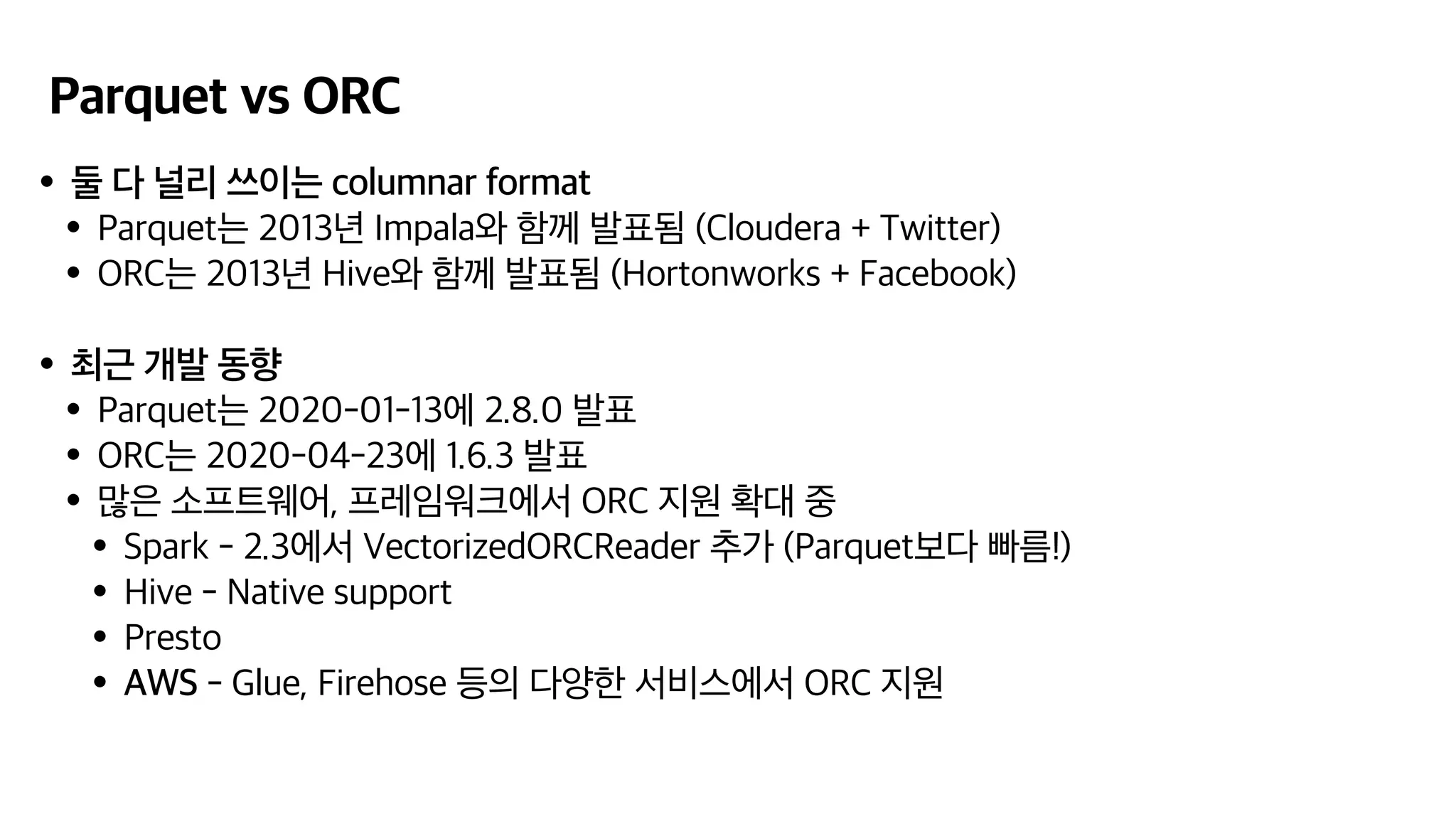 Parquet vs ORC
•둘 다 널리 쓰이는 columnar format
•Parquet는 2013년 Impala와 함께 발표됨 (Cloudera + Twitter)
•ORC는 2013년 Hive와 함께 발표됨 (Hortonworks + Facebook)
•최근 개발 동향
•Parquet는 2020-01-13에 2.8.0 발표
•ORC는 2020-04-23에 1.6.3 발표
•많은 소프트웨어, 프레임워크에서 ORC 지원 확대 중
•Spark - 2.3에서 VectorizedORCReader 추가 (Parquet보다 빠름!)
•Hive - Native support
•Presto
•AWS - Glue, Firehose 등의 다양한 서비스에서 ORC 지원
 