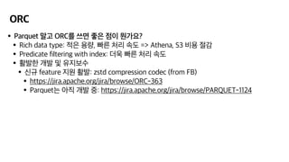 ORC
•Parquet 말고 ORC를 쓰면 좋은 점이 뭔가요?
•Rich data type: 적은 용량, 빠른 처리 속도 => Athena, S3 비용 절감
•Predicate filtering with index: 더욱 빠른 처리 속도
•활발한 개발 및 유지보수
•신규 feature 지원 활발: zstd compression codec (from FB)
•https://jira.apache.org/jira/browse/ORC-363
•Parquet는 아직 개발 중: https://jira.apache.org/jira/browse/PARQUET-1124
 