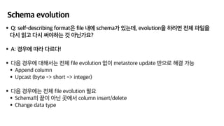 Schema evolution
•Q: self-describing format은 file 내에 schema가 있는데, evolution을 하려면 전체 파일을
다시 읽고 다시 써야하는 것 아닌가요?
•A: 경우에 따라 다르다!
•다음 경우에 대해서는 전체 file evolution 없이 metastore update 만으로 해결 가능
•Append column
•Upcast (byte -> short -> integer)
•다음 경우에는 전체 file evolution 필요
•Schema의 끝이 아닌 곳에서 column insert/delete
•Change data type
 