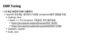 EMR Tuning
•(1) 최신 버전의 EMR 사용하기
•Spark의 속도에는 생각보다 다양한 component들이 영향을 미침
•Hadoop, Hive
•Spark <-> S3 connector 구현같은 것이 들어있음
•https://jira.apache.org/jira/browse/HIVE-16295
•https://jira.apache.org/jira/browse/HADOOP-13786
•Zeppelin, Jupyter
•Scala, Java
 