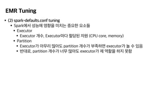 EMR Tuning
•(2) spark-defaults.conf tuning
•Spark에서 성능에 영향을 미치는 중요한 요소들
•Executor
•Executor 개수, Executor마다 할당된 자원 (CPU core, memory)
•Partition
•Executor가 아무리 많아도 partition 개수가 부족하면 executor가 놀 수 있음
•반대로, partition 개수가 너무 많아도 executor가 제 역할을 하지 못함
 