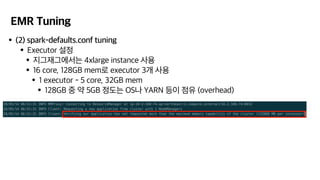 EMR Tuning
•(2) spark-defaults.conf tuning
•Executor 설정
•지그재그에서는 4xlarge instance 사용
•16 core, 128GB mem로 executor 3개 사용
•1 executor - 5 core, 32GB mem
•128GB 중 약 5GB 정도는 OS나 YARN 등이 점유 (overhead)
 