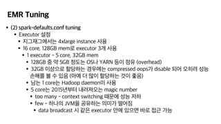 EMR Tuning
•(2) spark-defaults.conf tuning
•Executor 설정
•지그재그에서는 4xlarge instance 사용
•16 core, 128GB mem로 executor 3개 사용
•1 executor - 5 core, 32GB mem
•128GB 중 약 5GB 정도는 OS나 YARN 등이 점유 (overhead)
•32GB 이상으로 할당하는 경우에는 compressed oops가 disable 되어 오히려 성능
손해를 볼 수 있음 (아예 더 많이 할당하는 것이 좋음)
•남는 1 core는 Hadoop daemon이 사용
•5 core는 2015년부터 내려져오는 magic number
•too many - context switching 때문에 성능 저하
•few - 하나의 JVM을 공유하는 의미가 떨어짐
•data broadcast 시 같은 executor 안에 있으면 바로 접근 가능
 