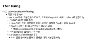 EMR Tuning
•(2) spark-defaults.conf tuning
•각종 자잘한 tips
•partition 개수: 기본값은 200이고, 코드에서 repartition이나 coalesce로 설정 가능
•JVM GC: G1GC 사용 추천
•Java 9부턴 G1이 기본이고, 11에는 ZGC가 있지만, Spark는 아직 Java 8
•Spark 3.0에선 11+을 지원한다는 얘기가 있음
•https://issues.apache.org/jira/browse/SPARK-24417
•각종 compress option: 사용 추천
•Serializer: Kyro serializer 추천
•이미 몇몇 군데에는 들어가 있지만, 아직 기본값은 아님
 