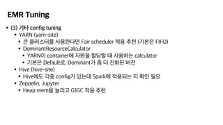 EMR Tuning
•(3) 기타 config tuning
•YARN (yarn-site)
•큰 클러스터를 사용한다면 Fair scheduler 적용 추천 (기본은 FIFO)
•DominantResourceCalculator
•YARN이 container에 자원을 할당할 때 사용하는 calculator
•기본은 Default로, Dominant가 좀 더 진화된 버전
•Hive (hive-site)
•Hive에도 각종 config가 있는데 Spark에 적용되는 지 확인 필요
•Zeppelin, Jupyter
•Heap mem을 늘리고 G1GC 적용 추천
 