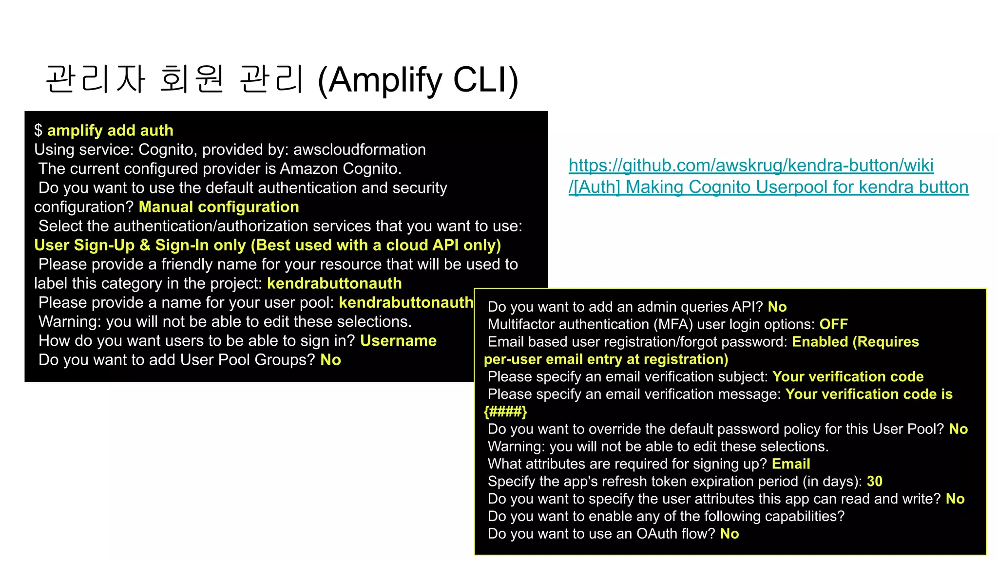 $ amplify add auth
Using service: Cognito, provided by: awscloudformation
The current configured provider is Amazon Cognito.
Do you want to use the default authentication and security
configuration? Manual configuration
Select the authentication/authorization services that you want to use:
User Sign-Up & Sign-In only (Best used with a cloud API only)
Please provide a friendly name for your resource that will be used to
label this category in the project: kendrabuttonauth
Please provide a name for your user pool: kendrabuttonauth
Warning: you will not be able to edit these selections.
How do you want users to be able to sign in? Username
Do you want to add User Pool Groups? No
관리자 회원 관리 (Amplify CLI)
https://github.com/awskrug/kendra-button/wiki
/[Auth] Making Cognito Userpool for kendra button
Do you want to add an admin queries API? No
Multifactor authentication (MFA) user login options: OFF
Email based user registration/forgot password: Enabled (Requires
per-user email entry at registration)
Please specify an email verification subject: Your verification code
Please specify an email verification message: Your verification code is
{####}
Do you want to override the default password policy for this User Pool? No
Warning: you will not be able to edit these selections.
What attributes are required for signing up? Email
Specify the app's refresh token expiration period (in days): 30
Do you want to specify the user attributes this app can read and write? No
Do you want to enable any of the following capabilities?
Do you want to use an OAuth flow? No
 