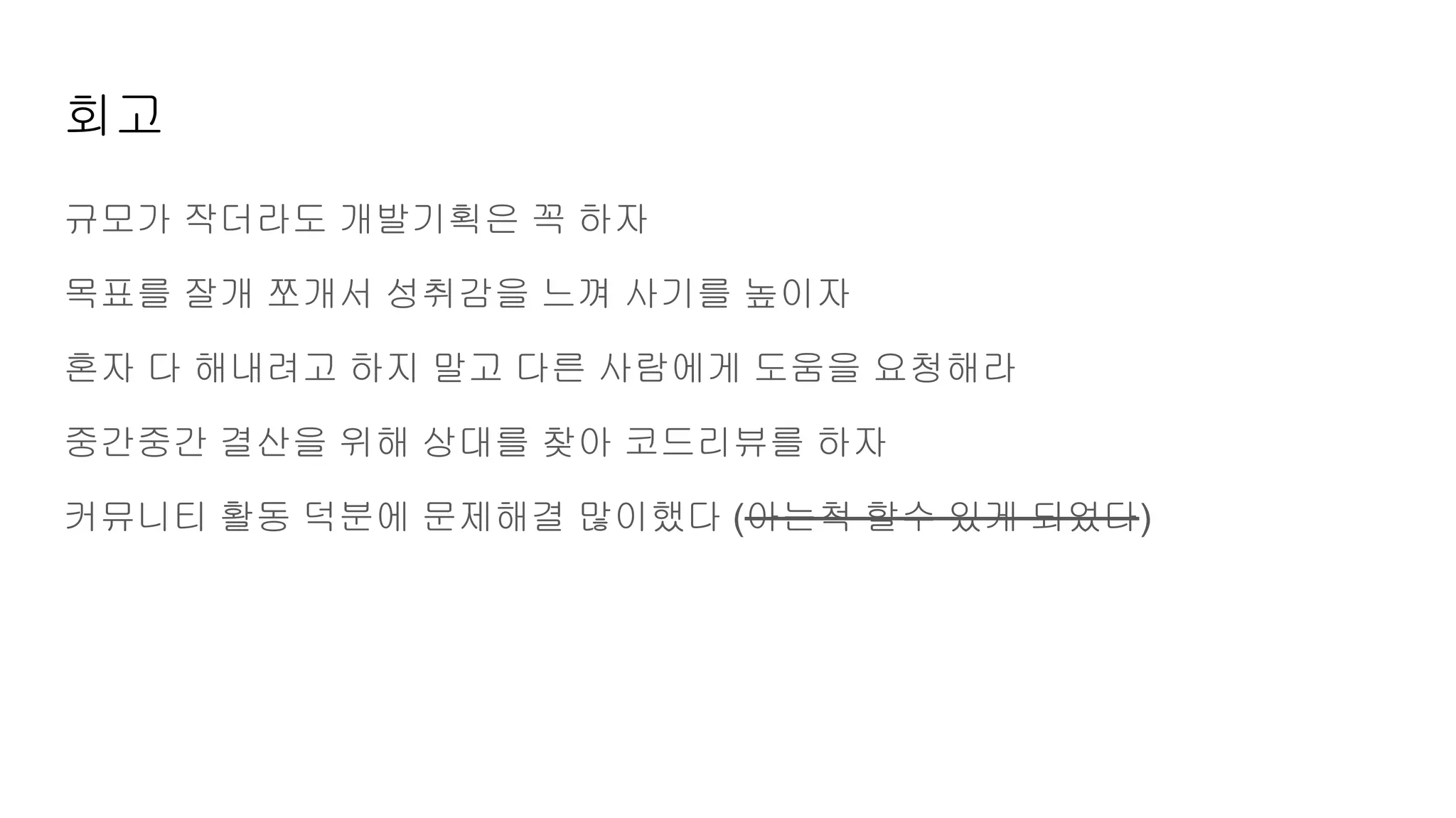 회고
규모가 작더라도 개발기획은 꼭 하자
목표를 잘개 쪼개서 성취감을 느껴 사기를 높이자
혼자 다 해내려고 하지 말고 다른 사람에게 도움을 요청해라
중간중간 결산을 위해 상대를 찾아 코드리뷰를 하자
커뮤니티 활동 덕분에 문제해결 많이했다 (아는척 할수 있게 되었다)
 