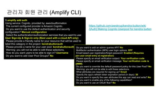 $ amplify add auth
Using service: Cognito, provided by: awscloudformation
The current configured provider is Amazon Cognito.
Do you want to use the default authentication and security
configuration? Manual configuration
Select the authentication/authorization services that you want to use:
User Sign-Up & Sign-In only (Best used with a cloud API only)
Please provide a friendly name for your resource that will be used to
label this category in the project: kendrabuttonauth
Please provide a name for your user pool: kendrabuttonauth
Warning: you will not be able to edit these selections.
How do you want users to be able to sign in? Username
Do you want to add User Pool Groups? No
관리자 회원 관리 (Amplify CLI)
https://github.com/awskrug/kendra-button/wiki
/[Auth] Making Cognito Userpool for kendra button
Do you want to add an admin queries API? No
Multifactor authentication (MFA) user login options: OFF
Email based user registration/forgot password: Enabled (Requires
per-user email entry at registration)
Please specify an email verification subject: Your verification code
Please specify an email verification message: Your verification code is
{####}
Do you want to override the default password policy for this User Pool? No
Warning: you will not be able to edit these selections.
What attributes are required for signing up? Email
Specify the app's refresh token expiration period (in days): 30
Do you want to specify the user attributes this app can read and write? No
Do you want to enable any of the following capabilities?
Do you want to use an OAuth flow? No
 