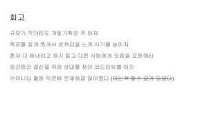 회고
규모가 작더라도 개발기획은 꼭 하자
목표를 잘개 쪼개서 성취감을 느껴 사기를 높이자
혼자 다 해내려고 하지 말고 다른 사람에게 도움을 요청해라
중간중간 결산을 위해 상대를 찾아 코드리뷰를 하자
커뮤니티 활동 덕분에 문제해결 많이했다 (아는척 할수 있게 되었다)
 
