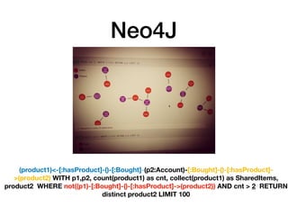 Neo4J
(product1)<-[:hasProduct]-()-[:Bought]-(p2:Account)-[:Bought]-()-[:hasProduct]-
>(product2) WITH p1,p2, count(product1) as cnt, collect(product1) as SharedItems,
product2 WHERE not((p1)-[:Bought]-()-[:hasProduct]->(product2)) AND cnt > 2 RETURN
distinct product2 LIMIT 100
 