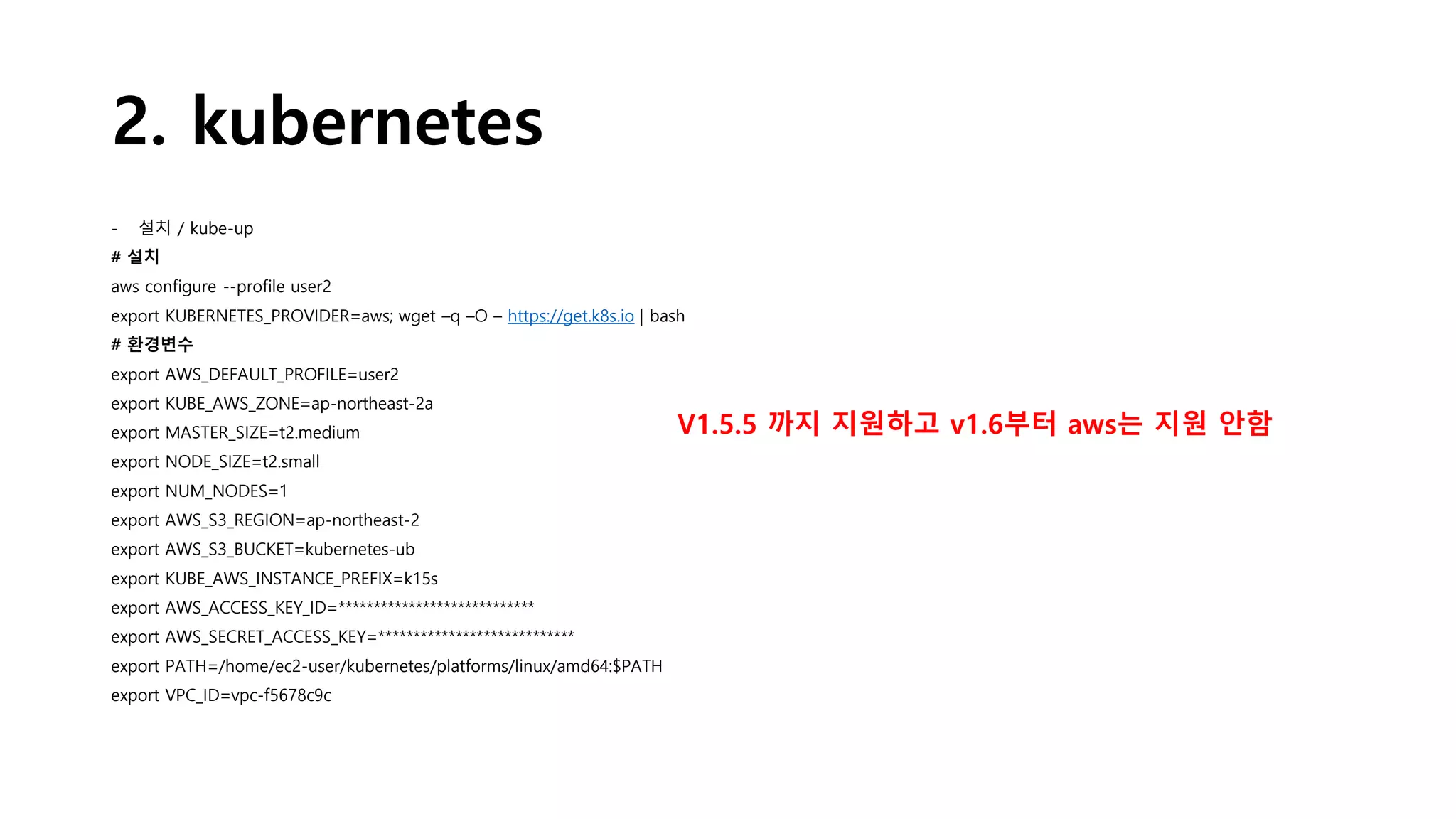 2. kubernetes
- 설치 / kube-up
# 설치
aws configure --profile user2
export KUBERNETES_PROVIDER=aws; wget –q –O – https://get.k8s.io | bash
# 환경변수
export AWS_DEFAULT_PROFILE=user2
export KUBE_AWS_ZONE=ap-northeast-2a
export MASTER_SIZE=t2.medium
export NODE_SIZE=t2.small
export NUM_NODES=1
export AWS_S3_REGION=ap-northeast-2
export AWS_S3_BUCKET=kubernetes-ub
export KUBE_AWS_INSTANCE_PREFIX=k15s
export AWS_ACCESS_KEY_ID=****************************
export AWS_SECRET_ACCESS_KEY=****************************
export PATH=/home/ec2-user/kubernetes/platforms/linux/amd64:$PATH
export VPC_ID=vpc-f5678c9c
V1.5.5 까지 지원하고 v1.6부터 aws는 지원 안함
 