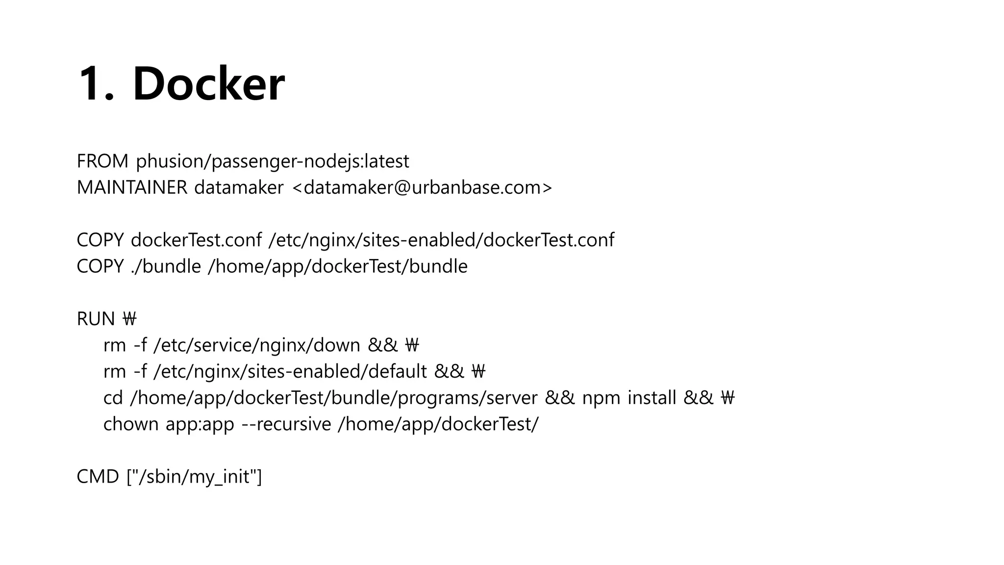 1. Docker
FROM phusion/passenger-nodejs:latest
MAINTAINER datamaker <datamaker@urbanbase.com>
COPY dockerTest.conf /etc/nginx/sites-enabled/dockerTest.conf
COPY ./bundle /home/app/dockerTest/bundle
RUN 
rm -f /etc/service/nginx/down && 
rm -f /etc/nginx/sites-enabled/default && 
cd /home/app/dockerTest/bundle/programs/server && npm install && 
chown app:app --recursive /home/app/dockerTest/
CMD ["/sbin/my_init"]
 