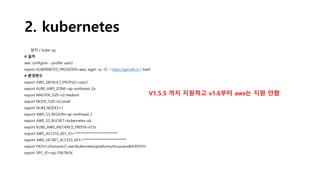 2. kubernetes
- 설치 / kube-up
# 설치
aws configure --profile user2
export KUBERNETES_PROVIDER=aws; wget –q –O – https://get.k8s.io | bash
# 환경변수
export AWS_DEFAULT_PROFILE=user2
export KUBE_AWS_ZONE=ap-northeast-2a
export MASTER_SIZE=t2.medium
export NODE_SIZE=t2.small
export NUM_NODES=1
export AWS_S3_REGION=ap-northeast-2
export AWS_S3_BUCKET=kubernetes-ub
export KUBE_AWS_INSTANCE_PREFIX=k15s
export AWS_ACCESS_KEY_ID=****************************
export AWS_SECRET_ACCESS_KEY=****************************
export PATH=/home/ec2-user/kubernetes/platforms/linux/amd64:$PATH
export VPC_ID=vpc-f5678c9c
V1.5.5 까지 지원하고 v1.6부터 aws는 지원 안함
 