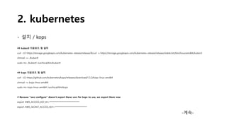 2. kubernetes
- 설치 / kops
## kubectl 다운로드 및 설치
curl -LO https://storage.googleapis.com/kubernetes-release/release/$(curl -s https://storage.googleapis.com/kubernetes-release/release/stable.txt)/bin/linux/amd64/kubectl
chmod +x ./kubectl
sudo mv ./kubectl /usr/local/bin/kubectl
## kops 다운로드 및 설치
curl -LO https://github.com/kubernetes/kops/releases/download/1.5.3/kops-linux-amd64
chmod +x kops-linux-amd64
sudo mv kops-linux-amd64 /usr/local/bin/kops
# Because "aws configure" doesn't export these vars for kops to use, we export them now
export AWS_ACCESS_KEY_ID=******************************
export AWS_SECRET_ACCESS_KEY=********************************
-계속-
 