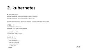 2. kubernetes
## Cluster State storage
aws s3api create-bucket --bucket kops-urbanbase --region ap-northeast-2
aws s3api create-bucket --bucket kops-urbanbase --region us-east-1
aws s3api put-bucket-versioning --bucket kops-urbanbase --versioning-configuration Status=Enabled
# 이름 및 s3 설정
export NAME=kops.urbanbase.com
export KOPS_STATE_STORE=s3://kops-urbanbase
export VPC_ID=vpc-a6618acf
export NETWORK_CIDR=10.10.0.0/16
# s3 설정 파일 생성
kops create cluster 
--zones ap-northeast-2a 
--node-size t2.medium 
--master-size t2.medium 
--vpc=${VPC_ID} 
${NAME} -계속-
 