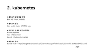 2. kubernetes
# 클러스터 설정 파일 수정
kops edit cluster ${NAME}
# 클러스터 설치
kops update cluster ${NAME} --yes
# 정상적으로 설치 되었는지 검사
kubectl get nodes
kops validate cluster
kubectl -n kube-system get po
# 대쉬보드 설치
kubectl create -f https://raw.githubusercontent.com/kubernetes/kops/master/addons/kubernetes-dashboard/v1.5.0.yaml
-계속-
 