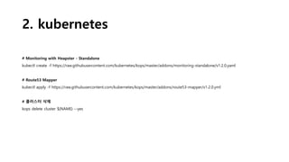 2. kubernetes
# Monitoring with Heapster - Standalone
kubectl create -f https://raw.githubusercontent.com/kubernetes/kops/master/addons/monitoring-standalone/v1.2.0.yaml
# Route53 Mapper
kubectl apply -f https://raw.githubusercontent.com/kubernetes/kops/master/addons/route53-mapper/v1.2.0.yml
# 클러스터 삭제
kops delete cluster ${NAME} --yes
 