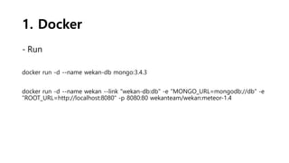 1. Docker
- Run
docker run -d --name wekan-db mongo:3.4.3
docker run -d --name wekan --link "wekan-db:db" -e "MONGO_URL=mongodb://db" -e
"ROOT_URL=http://localhost:8080" -p 8080:80 wekanteam/wekan:meteor-1.4
 