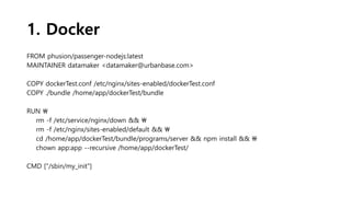 1. Docker
FROM phusion/passenger-nodejs:latest
MAINTAINER datamaker <datamaker@urbanbase.com>
COPY dockerTest.conf /etc/nginx/sites-enabled/dockerTest.conf
COPY ./bundle /home/app/dockerTest/bundle
RUN 
rm -f /etc/service/nginx/down && 
rm -f /etc/nginx/sites-enabled/default && 
cd /home/app/dockerTest/bundle/programs/server && npm install && 
chown app:app --recursive /home/app/dockerTest/
CMD ["/sbin/my_init"]
 