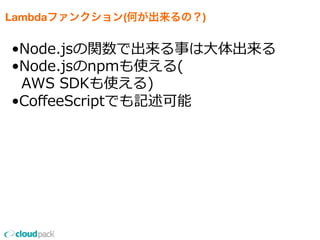 Lambdaファンクション(何が出来るの？)
•Node.jsの関数で出来る事は⼤大体出来る
•Node.jsのnpmも使える(
    AWS  SDKも使える)
•CoﬀeeScriptでも記述可能
 