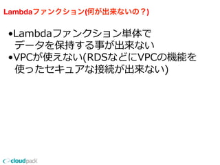 Lambdaファンクション(何が出来ないの？)
•Lambdaファンクション単体で
    データを保持する事が出来ない
•VPCが使えない(RDSなどにVPCの機能を
    使ったセキュアな接続が出来ない)
 