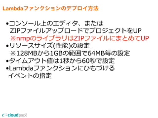 Lambdaファンクションのデプロイ方法
•コンソール上のエディタ、または
    ZIPファイルアップロードでプロジェクトをUP
    ※nmpのライブラリはZIPファイルにまとめてUP
•リソースサイズ(性能)の設定
    ※128MBから1GBの範囲で64MB毎の設定
•タイムアウト値は1秒から60秒で設定
•Lambdaファンクションにひもづける
  イベントの指定
 
