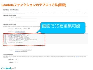 Lambdaファンクションのデプロイ方法(画面)
•コンソール上のエディタ、または
    ZIPファイルアップロードでプロジェクトをUP
    ※nmpのライブラリはZIPファイルにまとめてUP
•リソースサイズ(性能)の設定
    ※128MBから1GBの範囲で64MB毎の設定
•タイムアウト値は1秒から60秒で設定
•Lambdaファンクションにひもづける
  イベントの指定
画⾯面でJSを編集可能
 