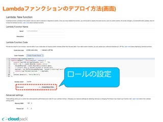 Lambdaファンクションのデプロイ方法(画面)
•コンソール上のエディタ、または
    ZIPファイルアップロードでプロジェクトをUP
    ※nmpのライブラリはZIPファイルにまとめてUP
•リソースサイズ(性能)の設定
    ※128MBから1GBの範囲で64MB毎の設定
•タイムアウト値は1秒から60秒で設定
•Lambdaファンクションにひもづける
  イベントの指定
ロールの設定
 