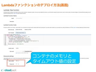 Lambdaファンクションのデプロイ方法(画面)
•コンソール上のエディタ、または
    ZIPファイルアップロードでプロジェクトをUP
    ※nmpのライブラリはZIPファイルにまとめてUP
•リソースサイズ(性能)の設定
    ※128MBから1GBの範囲で64MB毎の設定
•タイムアウト値は1秒から60秒で設定
•Lambdaファンクションにひもづける
  イベントの指定
コンテナのメモリと
タイムアウト値の設定
 