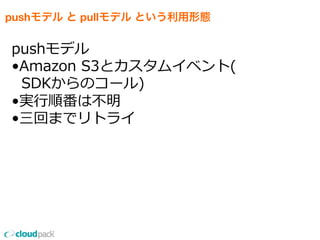 pushモデル と pullモデル という利用形態
pushモデル
•Amazon  S3とカスタムイベント(
    SDKからのコール)
•実⾏行行順番は不不明
•三回までリトライ
 
