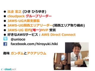 ●  ⽐比企  宏之  (ひき  ひろゆき)
●  cloudpack  グループリーダー
●  JAWS-‐‑‒UG⼤大阪⽀支部⻑⾧長
●  JAWS-‐‑‒UG関⻄西エリアリーダー(関⻄西エリア取り纏め)
●  JAWS-‐‑‒UG  初代(唯⼀一)MVP  受賞
●  好きなAWSサービス  :  AWS  Direct  Connect
              @unioce
              facebook.com/hiroyuki.hiki
趣味  ガンダムとアクアリウム
 