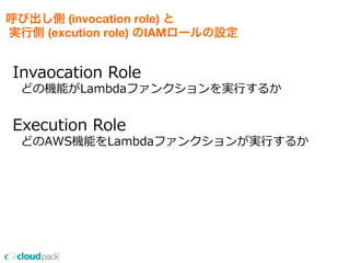 呼び出し側 (invocation role) と 
実行側 (excution role) のIAMロールの設定
Invaocation  Role
    どの機能がLambdaファンクションを実⾏行行するか
Execution  Role
    どのAWS機能をLambdaファンクションが実⾏行行するか
 