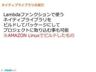 ネイティブライブラリの実行
Lambdaファンクションで使う
ネイティブライブラリを
ビルドしてパッケージにして
プロジェクトに取り込む事も可能
※AMAZON  Linuxでビルドしたもの
 