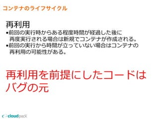 コンテナのライフサイクル
再利利⽤用
•前回の実⾏行行時からある程度度時間が経過した後に
    再度度実⾏行行される場合は新規でコンテナが作成される。
•前回の実⾏行行から時間が⽴立立っていない場合はコンテナの
    再利利⽤用の可能性がある。
再利利⽤用を前提にしたコードは
バグの元
 