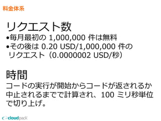 料金体系
リクエスト数
•毎⽉月最初の  1,000,000  件は無料料
•その後は  0.20  USD/1,000,000  件の
  リクエスト（0.0000002  USD/秒）
時間
コードの実⾏行行が開始からコードが返されるか
中⽌止されるまでで計算され、100  ミリ秒単位
で切切り上げ。
 