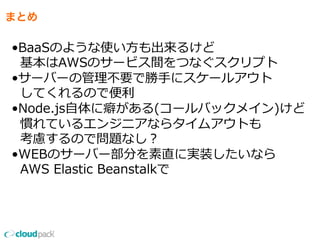 まとめ
•BaaSのような使い⽅方も出来るけど
    基本はAWSのサービス間をつなぐスクリプト
•サーバーの管理理不不要で勝⼿手にスケールアウト
    してくれるので便便利利
•Node.js⾃自体に癖がある(コールバックメイン)けど
    慣れているエンジニアならタイムアウトも
    考慮するので問題なし？
•WEBのサーバー部分を素直に実装したいなら
    AWS  Elastic  Beanstalkで
 