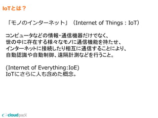 IoTとは？
「モノのインターネット」（Internet  of  Things：IoT）
コンピュータなどの情報・通信機器だけでなく、
世の中に存在する様々なモノに通信機能を持たせ、
インターネットに接続したり相互に通信することにより、
自動認識や自動制御、遠隔計測などを行うこと。
(Internet  of  Everything:IoE)
IoTにさらに⼈人も含めた概念念。
 