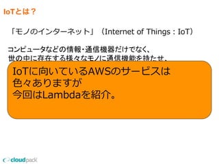 IoTとは？
「モノのインターネット」（Internet  of  Things：IoT）
コンピュータなどの情報・通信機器だけでなく、
世の中に存在する様々なモノに通信機能を持たせ、
IoTに向いているAWSのサービスは
⾊色々ありますが
今回はLambdaを紹介。
 