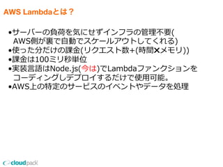 AWS Lambdaとは？
•サーバーの負荷を気にせずインフラの管理理不不要(
    AWS側が裏裏で⾃自動でスケールアウトしてくれる)
•使った分だけの課⾦金金(リクエスト数+(時間✖️メモリ))
•課⾦金金は100ミリ秒単位
•実装⾔言語はNode.js(今は)でLambdaファンクションを
    コーディングしデプロイするだけで使⽤用可能。
•AWS上の特定のサービスのイベントやデータを処理理
 
