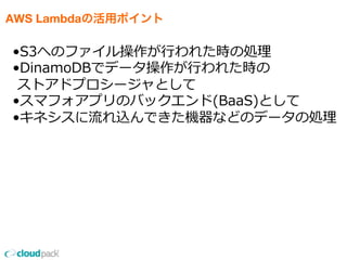 AWS Lambdaの活用ポイント
•S3へのファイル操作が⾏行行われた時の処理理
•DinamoDBでデータ操作が⾏行行われた時の
  ストアドプロシージャとして
•スマフォアプリのバックエンド(BaaS)として
•キネシスに流流れ込んできた機器などのデータの処理理
 