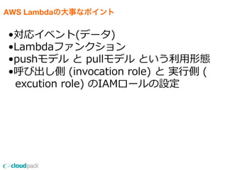 AWS Lambdaの大事なポイント
•対応イベント(データ)
•Lambdaファンクション
•pushモデル  と  pullモデル  という利利⽤用形態
•呼び出し側  (invocation  role)  と  実⾏行行側  (
    excution  role)  のIAMロールの設定
 