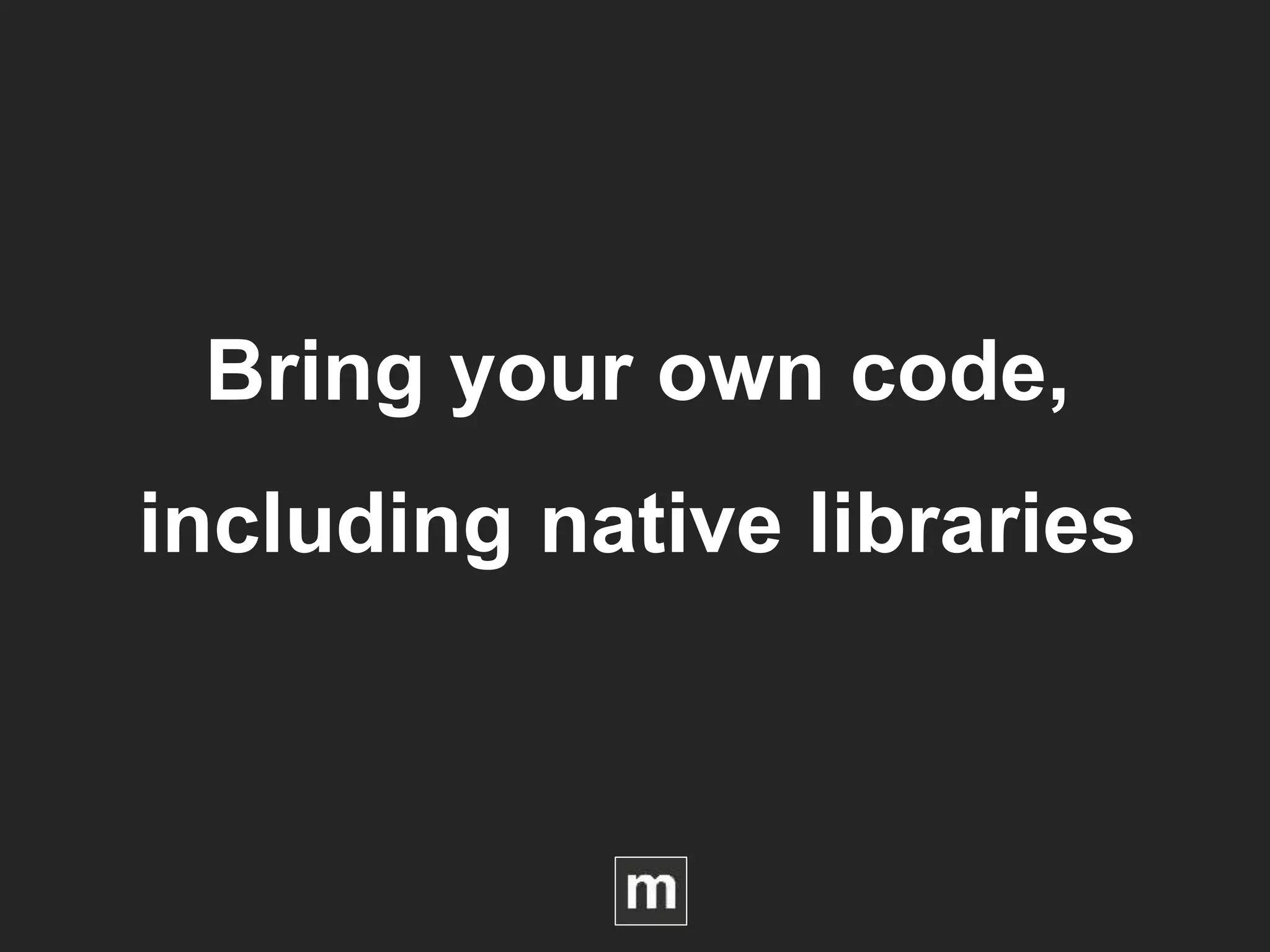 Bring your own code,
including native libraries
 