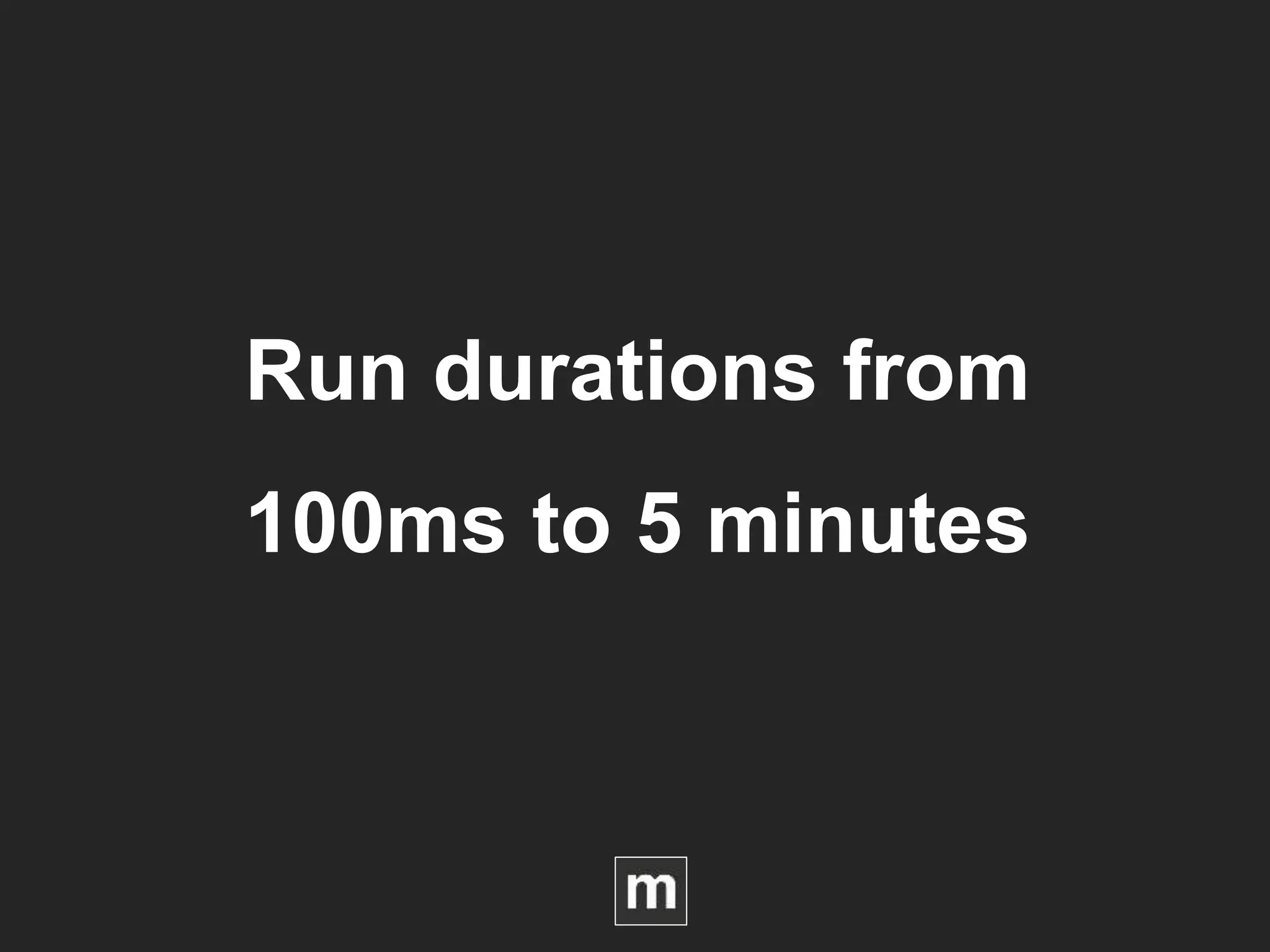 Run durations from
100ms to 5 minutes
 