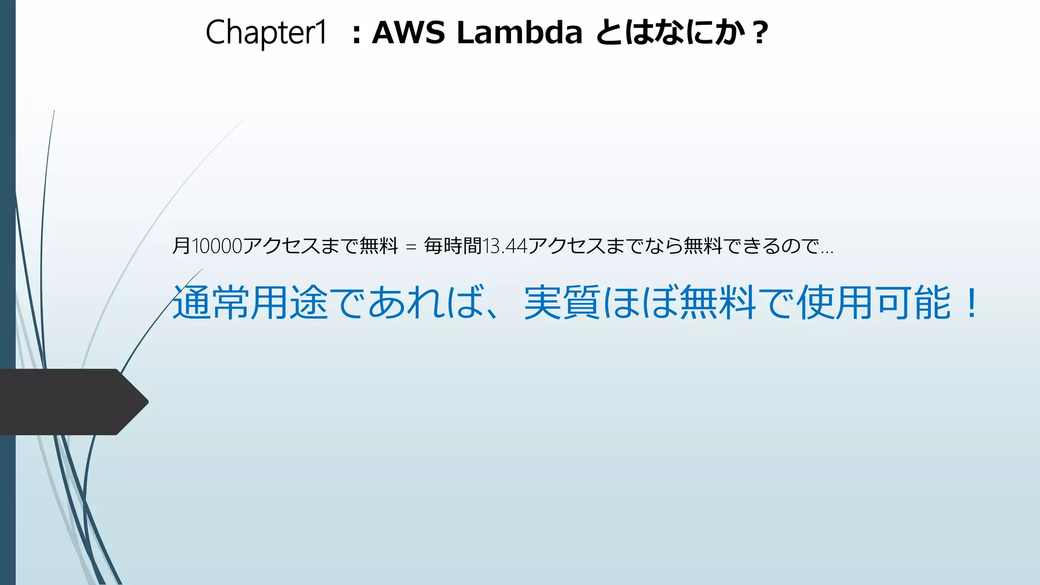 Chapter1 ：AWS Lambda とはなにか？
月10000アクセスまで無料 = 毎時間13.44アクセスまでなら無料できるので…
通常用途であれば、実質ほぼ無料で使用可能！
 