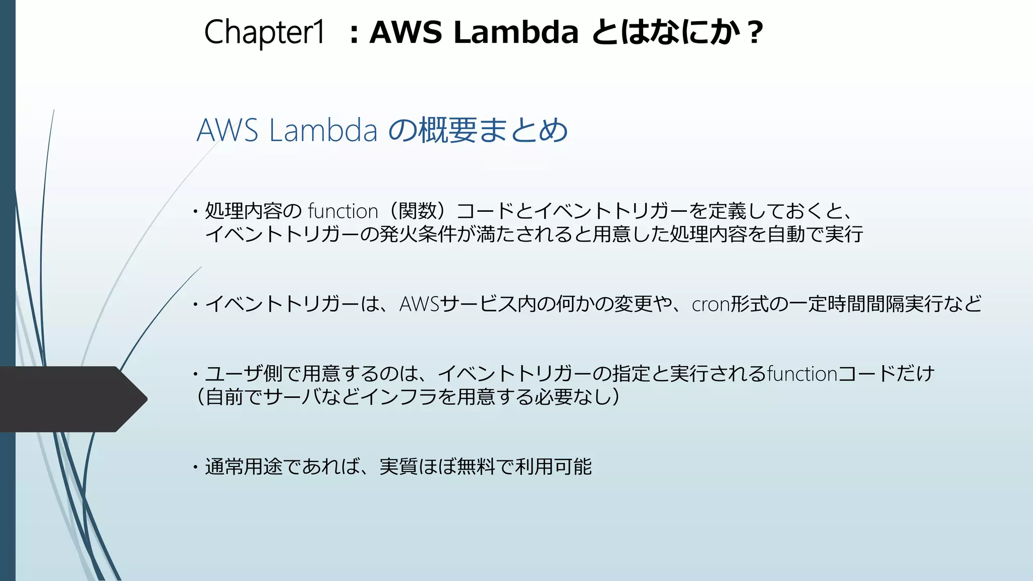 Chapter1 ：AWS Lambda とはなにか？
AWS Lambda の概要まとめ
・処理内容の function（関数）コードとイベントトリガーを定義しておくと、
イベントトリガーの発火条件が満たされると用意した処理内容を自動で実行
・イベントトリガーは、AWSサービス内の何かの変更や、cron形式の一定時間間隔実行など
・ユーザ側で用意するのは、イベントトリガーの指定と実行されるfunctionコードだけ
（自前でサーバなどインフラを用意する必要なし）
・通常用途であれば、実質ほぼ無料で利用可能
 