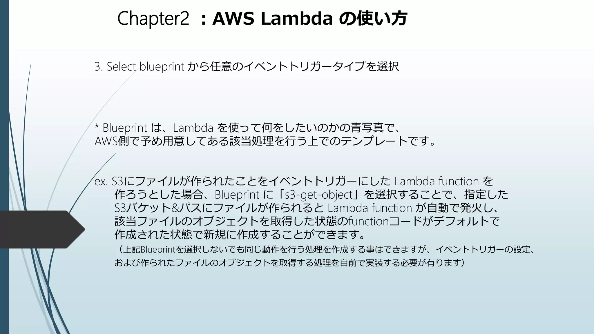 Chapter2 ：AWS Lambda の使い方
3. Select blueprint から任意のイベントトリガータイプを選択
* Blueprint は、Lambda を使って何をしたいのかの青写真で、
AWS側で予め用意してある該当処理を行う上でのテンプレートです。
ex. S3にファイルが作られたことをイベントトリガーにした Lambda function を
作ろうとした場合、Blueprint に「s3-get-object」を選択することで、指定した
S3バケット&パスにファイルが作られると Lambda function が自動で発火し、
該当ファイルのオブジェクトを取得した状態のfunctionコードがデフォルトで
作成された状態で新規に作成することができます。
（上記Blueprintを選択しないでも同じ動作を行う処理を作成する事はできますが、イベントトリガーの設定、
および作られたファイルのオブジェクトを取得する処理を自前で実装する必要が有ります）
 