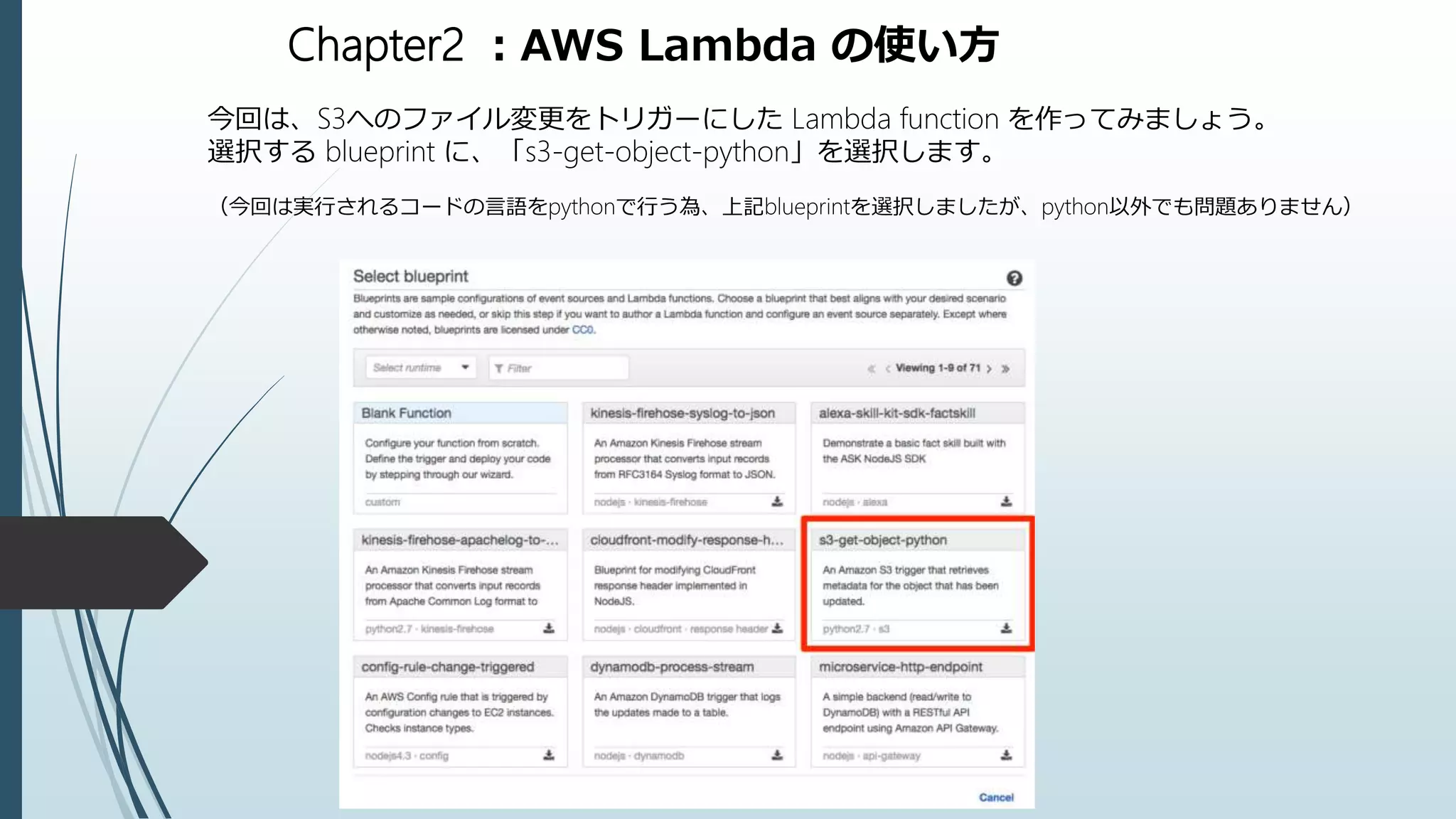 Chapter2 ：AWS Lambda の使い方
今回は、S3へのファイル変更をトリガーにした Lambda function を作ってみましょう。
選択する blueprint に、「s3-get-object-python」を選択します。
（今回は実行されるコードの言語をpythonで行う為、上記blueprintを選択しましたが、python以外でも問題ありません）
 