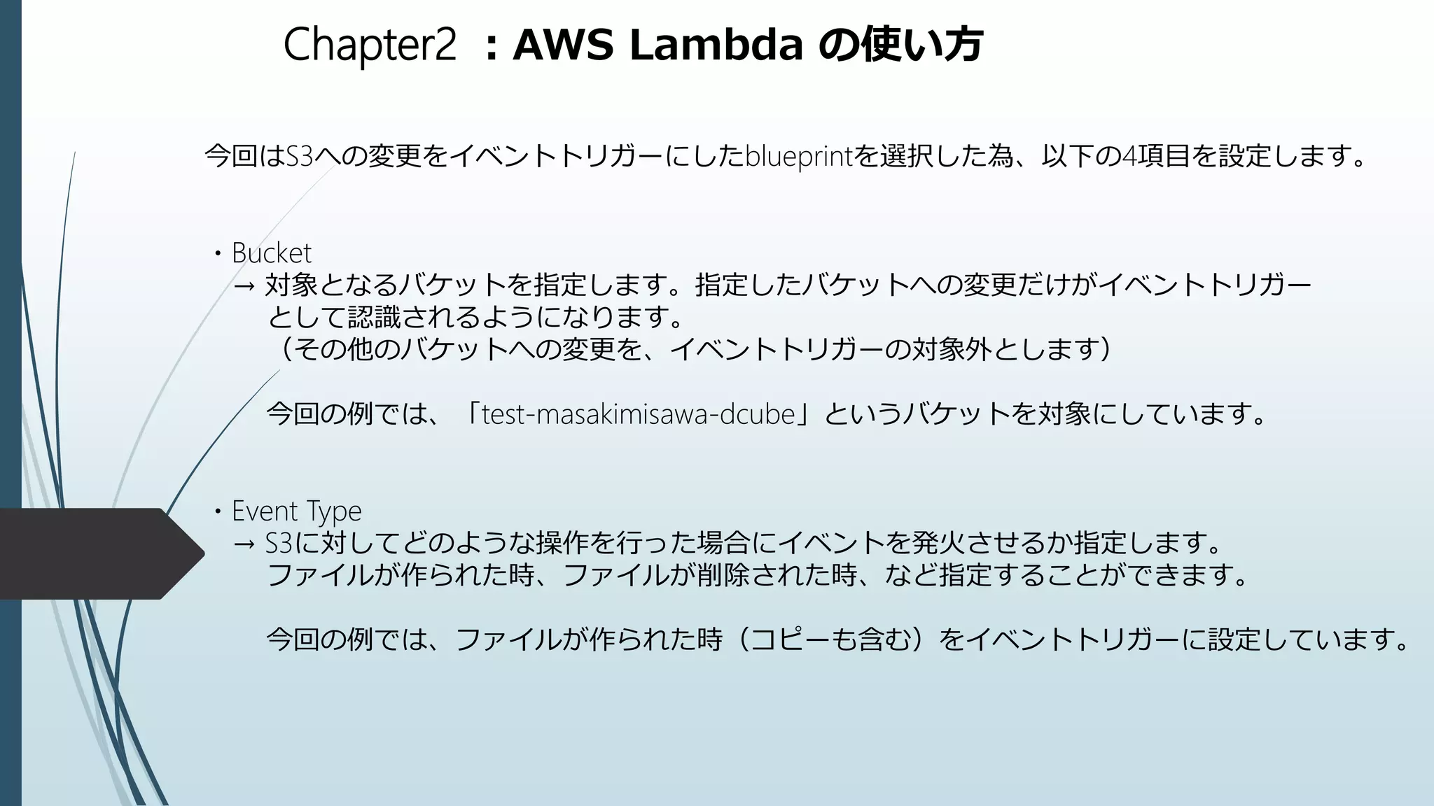 Chapter2 ：AWS Lambda の使い方
今回はS3への変更をイベントトリガーにしたblueprintを選択した為、以下の4項目を設定します。
・Bucket
→ 対象となるバケットを指定します。指定したバケットへの変更だけがイベントトリガー
として認識されるようになります。
（その他のバケットへの変更を、イベントトリガーの対象外とします）
今回の例では、「test-masakimisawa-dcube」というバケットを対象にしています。
・Event Type
→ S3に対してどのような操作を行った場合にイベントを発火させるか指定します。
ファイルが作られた時、ファイルが削除された時、など指定することができます。
今回の例では、ファイルが作られた時（コピーも含む）をイベントトリガーに設定しています。
 