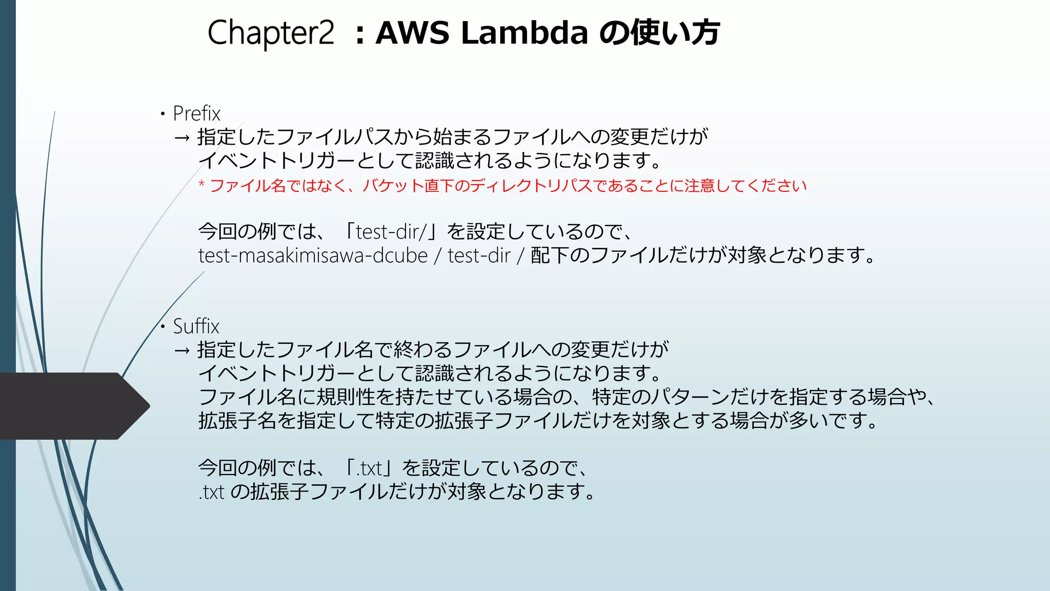 Chapter2 ：AWS Lambda の使い方
・Prefix
→ 指定したファイルパスから始まるファイルへの変更だけが
イベントトリガーとして認識されるようになります。
* ファイル名ではなく、バケット直下のディレクトリパスであることに注意してください
今回の例では、「test-dir/」を設定しているので、
test-masakimisawa-dcube / test-dir / 配下のファイルだけが対象となります。
・Suffix
→ 指定したファイル名で終わるファイルへの変更だけが
イベントトリガーとして認識されるようになります。
ファイル名に規則性を持たせている場合の、特定のパターンだけを指定する場合や、
拡張子名を指定して特定の拡張子ファイルだけを対象とする場合が多いです。
今回の例では、「.txt」を設定しているので、
.txt の拡張子ファイルだけが対象となります。
 